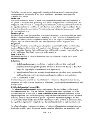 Page 3 of 24
Similarly a computer system is designed with an input device, a central processing unit, an
output device and storage units. When linked together they work as a whole system for
producing information.
Interaction
Interaction refers to the manner in which each component functions with other components of
the system. In an organization, purchasing must interact with production, advertising with sales
and payroll with personnel. In a computer system, the central processing unit must interact with
the input device to solve a problem. In turn, the main memory holds programs and data that the
arithmetic unit uses for computation. The interrelationship between these components enables
the computer to perform.
Interdependence
Interdependence means that parts of the organization or computer system depend on one another.
They are coordinated and linked together according to a plan. One subsystem depends on the
input of another subsystem for proper functioning: that is, the output of one subsystem is the
required input for another subsystem. This interdependence is crucial in systems work.
Integration
Integration refers to the holism of systems. Integration is concerned with how a system is tied
together. The parts of the system work together within the system even though each part
performs a unique function. Successful integration will typically produce a synergistic effect and
greater total impact than if each component works separately.
Central objective
The last characteristic of a system is its central objective. Objectives may be real or stated.
Information System
Definitions:
1. An information system is a collection of hardware, software, data, people and
procedures that are designed to generate information that supports the day-to-day, short-
range, and long-range activities of users in an organization.
2. A combination of hardware, software, infrastructure and trained personnel organized to
facilitate planning, control, coordination, and decision making in an organization.
Types of Information System
Information systems generally are classified into five categories: office information systems,
transaction processing systems, management information systems, decision support systems, and
expert systems.
1. Office Information Systems (OIS)
An office information system is an information system that uses hardware, software and
networks to enhance work flow and facilitate communications among employees. An office
information system is also called as office automation system. In Office Information System,
employees perform tasks electronically using computers and other electronic devices, instead of
manually. With an office information system, a registration department might post the class
schedule on the Internet and e-mail students when the schedule is updated. In a manual system,
the registration department would photocopy the schedule and mail it to each student’s house.
An office information system supports a range of business office activities such as creating and
distributing graphics and/or documents, sending messages, scheduling, and accounting. All
 