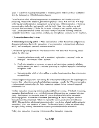 Page 4 of 24
levels of users from executive management to non management employees utilize and benefit
from the features of an Office Information System.
The software an office information system uses to support these activities include word
processing, spreadsheets, databases, presentation graphics, e-mail, Web browsers, Web page
authoring, personal information management, and groupware. Office information systems use
communications technology such as voice mail, facsimile (fax), videoconferencing, and
electronic data interchange (EDI) for the electronic exchange of text, graphics, audio, and
video. An office information system also uses a variety of hardware, including computers
equipped with modems, video cameras, speakers, and microphones; scanners; and fax machines.
2. Transaction Processing Systems
A transaction processing system (TPS) is an information system that captures and processes
data generated during day-to-day transactions of an organization. A transaction is a business
activity such as a deposit, payment, order or reservation.
Clerical staffs typically perform the activities associated with transaction processing, which
include the following:
a. Recording a business activity such as a student’s registration, a customer’s order, an
employee’s timecard or a client’s payment.
b. Confirming an action or triggering a response, such as printing a student’s schedule,
sending a thank-you note to a customer, generating an employee’s paycheck or issuing a
receipt to a client.
c. Maintaining data, which involves adding new data, changing existing data, or removing
unwanted data.
Transaction processing systems were among the first computerized systems developed to process
business data – a function originally called data processing. Usually, the TPS computerized an
existing manual system to allow for faster processing, reduced clerical costs and improved
customer service.
The first transaction processing systems usually used batch processing. With batch processing,
transaction data is collected over a period of time and all transactions are processed later, as a
group. As computers became more powerful, system developers built online transaction
processing systems. With online transaction processing (OLTP) the computer processes
transactions as they are entered. When you register for classes, your school probably uses
OLTP. The registration administrative assistant enters your desired schedule and the computer
immediately prints your statement of classes. The invoices, however, often are printed using
batch processing, meaning all student invoices are printed and mailed at a later date.
Today, most transaction processing systems use online transaction processing.
 