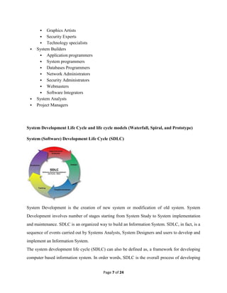 Page 7 of 24
 Graphics Artists
 Security Experts
 Technology specialists
 System Builders
 Application programmers
 System programmers
 Databases Programmers
 Network Administrators
 Security Administrators
 Webmasters
 Software Integrators
 System Analysts
 Project Managers
System Development Life Cycle and life cycle models (Waterfall, Spiral, and Prototype)
System (Software) Development Life Cycle (SDLC)
System Development is the creation of new system or modification of old system. System
Development involves number of stages starting from System Study to System implementation
and maintenance. SDLC is an organized way to build an Information System. SDLC, in fact, is a
sequence of events carried out by Systems Analysts, System Designers and users to develop and
implement an Information System.
The system development life cycle (SDLC) can also be defined as, a framework for developing
computer based information system. In order words, SDLC is the overall process of developing
 
