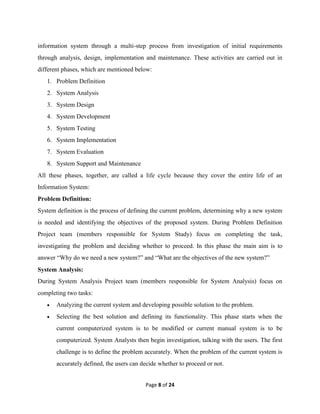 Page 8 of 24
information system through a multi-step process from investigation of initial requirements
through analysis, design, implementation and maintenance. These activities are carried out in
different phases, which are mentioned below:
1. Problem Definition
2. System Analysis
3. System Design
4. System Development
5. System Testing
6. System Implementation
7. System Evaluation
8. System Support and Maintenance
All these phases, together, are called a life cycle because they cover the entire life of an
Information System:
Problem Definition:
System definition is the process of defining the current problem, determining why a new system
is needed and identifying the objectives of the proposed system. During Problem Definition
Project team (members responsible for System Study) focus on completing the task,
investigating the problem and deciding whether to proceed. In this phase the main aim is to
answer “Why do we need a new system?” and “What are the objectives of the new system?”
System Analysis:
During System Analysis Project team (members responsible for System Analysis) focus on
completing two tasks:
 Analyzing the current system and developing possible solution to the problem.
 Selecting the best solution and defining its functionality. This phase starts when the
current computerized system is to be modified or current manual system is to be
computerized. System Analysts then begin investigation, talking with the users. The first
challenge is to define the problem accurately. When the problem of the current system is
accurately defined, the users can decide whether to proceed or not.
 