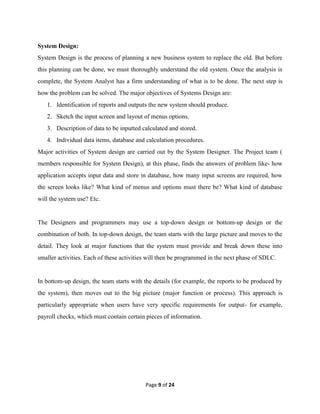 Page 9 of 24
System Design:
System Design is the process of planning a new business system to replace the old. But before
this planning can be done, we must thoroughly understand the old system. Once the analysis is
complete, the System Analyst has a firm understanding of what is to be done. The next step is
how the problem can be solved. The major objectives of Systems Design are:
1. Identification of reports and outputs the new system should produce.
2. Sketch the input screen and layout of menus options.
3. Description of data to be inputted calculated and stored.
4. Individual data items, database and calculation procedures.
Major activities of System design are carried out by the System Designer. The Project team (
members responsible for System Design), at this phase, finds the answers of problem like- how
application accepts input data and store in database, how many input screens are required, how
the screen looks like? What kind of menus and options must there be? What kind of database
will the system use? Etc.
The Designers and programmers may use a top-down design or bottom-up design or the
combination of both. In top-down design, the team starts with the large picture and moves to the
detail. They look at major functions that the system must provide and break down these into
smaller activities. Each of these activities will then be programmed in the next phase of SDLC.
In bottom-up design, the team starts with the details (for example, the reports to be produced by
the system), then moves out to the big picture (major function or process). This approach is
particularly appropriate when users have very specific requirements for output- for example,
payroll checks, which must contain certain pieces of information.
 