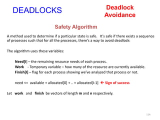 114
A method used to determine if a particular state is safe. It's safe if there exists a sequence
of processes such that for all the processes, there’s a way to avoid deadlock:
The algorithm uses these variables:
Need[I] – the remaining resource needs of each process.
Work - Temporary variable – how many of the resource are currently available.
Finish[I] – flag for each process showing we’ve analyzed that process or not.
need <= available + allocated[0] + .. + allocated[I-1]  Sign of success
Let work and finish be vectors of length m and n respectively.
DEADLOCKS
Safety Algorithm
Deadlock
Avoidance
 