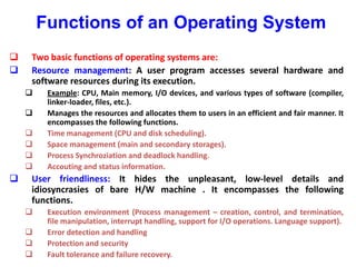 Functions of an Operating System
 Two basic functions of operating systems are:
 Resource management: A user program accesses several hardware and
software resources during its execution.
 Example: CPU, Main memory, I/O devices, and various types of software (compiler,
linker-loader, files, etc.).
 Manages the resources and allocates them to users in an efficient and fair manner. It
encompasses the following functions.
 Time management (CPU and disk scheduling).
 Space management (main and secondary storages).
 Process Synchroziation and deadlock handling.
 Accouting and status information.
 User friendliness: It hides the unpleasant, low-level details and
idiosyncrasies of bare H/W machine . It encompasses the following
functions.
 Execution environment (Process management – creation, control, and termination,
file manipulation, interrupt handling, support for I/O operations. Language support).
 Error detection and handling
 Protection and security
 Fault tolerance and failure recovery.
 
