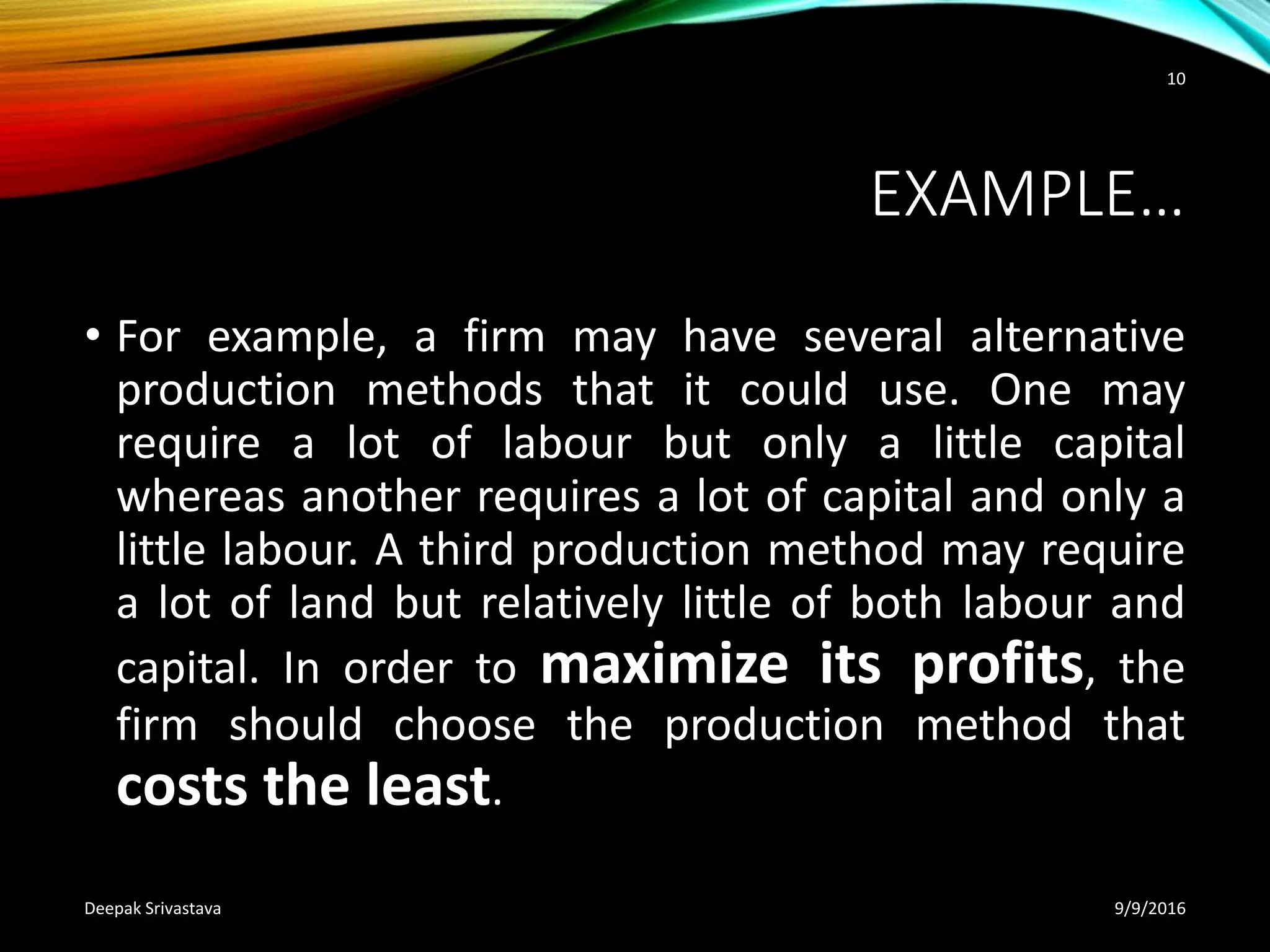 EXAMPLE…
• For example, a firm may have several alternative
production methods that it could use. One may
require a lot of labour but only a little capital
whereas another requires a lot of capital and only a
little labour. A third production method may require
a lot of land but relatively little of both labour and
capital. In order to maximize its profits, the
firm should choose the production method that
costs the least.
9/9/2016Deepak Srivastava
10
 