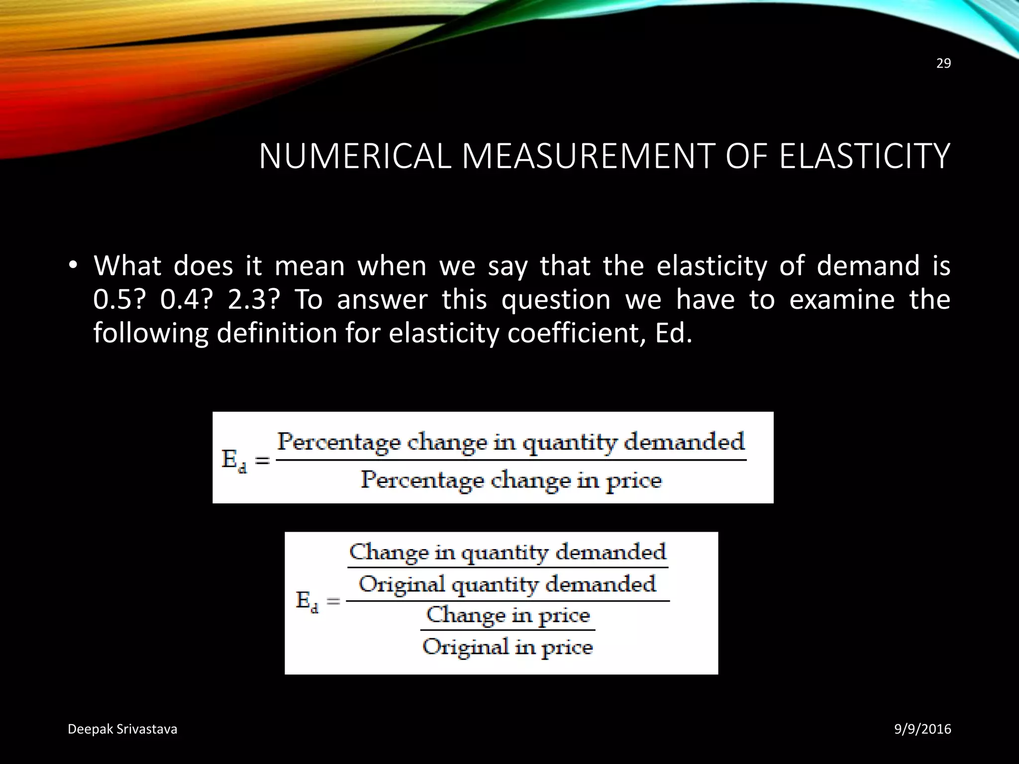 NUMERICAL MEASUREMENT OF ELASTICITY
• What does it mean when we say that the elasticity of demand is
0.5? 0.4? 2.3? To answer this question we have to examine the
following definition for elasticity coefficient, Ed.
9/9/2016Deepak Srivastava
29
 