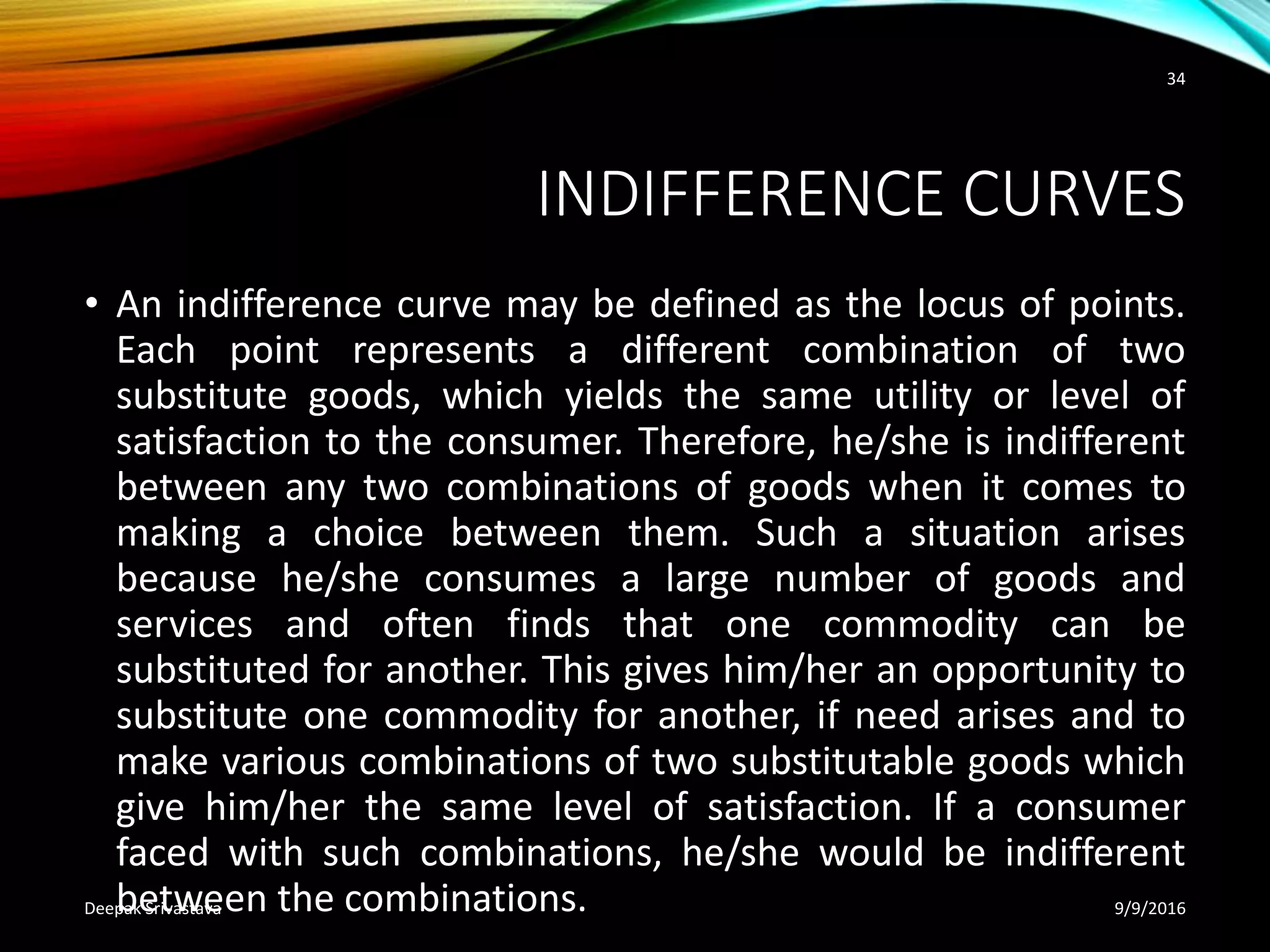 INDIFFERENCE CURVES
• An indifference curve may be defined as the locus of points.
Each point represents a different combination of two
substitute goods, which yields the same utility or level of
satisfaction to the consumer. Therefore, he/she is indifferent
between any two combinations of goods when it comes to
making a choice between them. Such a situation arises
because he/she consumes a large number of goods and
services and often finds that one commodity can be
substituted for another. This gives him/her an opportunity to
substitute one commodity for another, if need arises and to
make various combinations of two substitutable goods which
give him/her the same level of satisfaction. If a consumer
faced with such combinations, he/she would be indifferent
between the combinations. 9/9/2016Deepak Srivastava
34
 