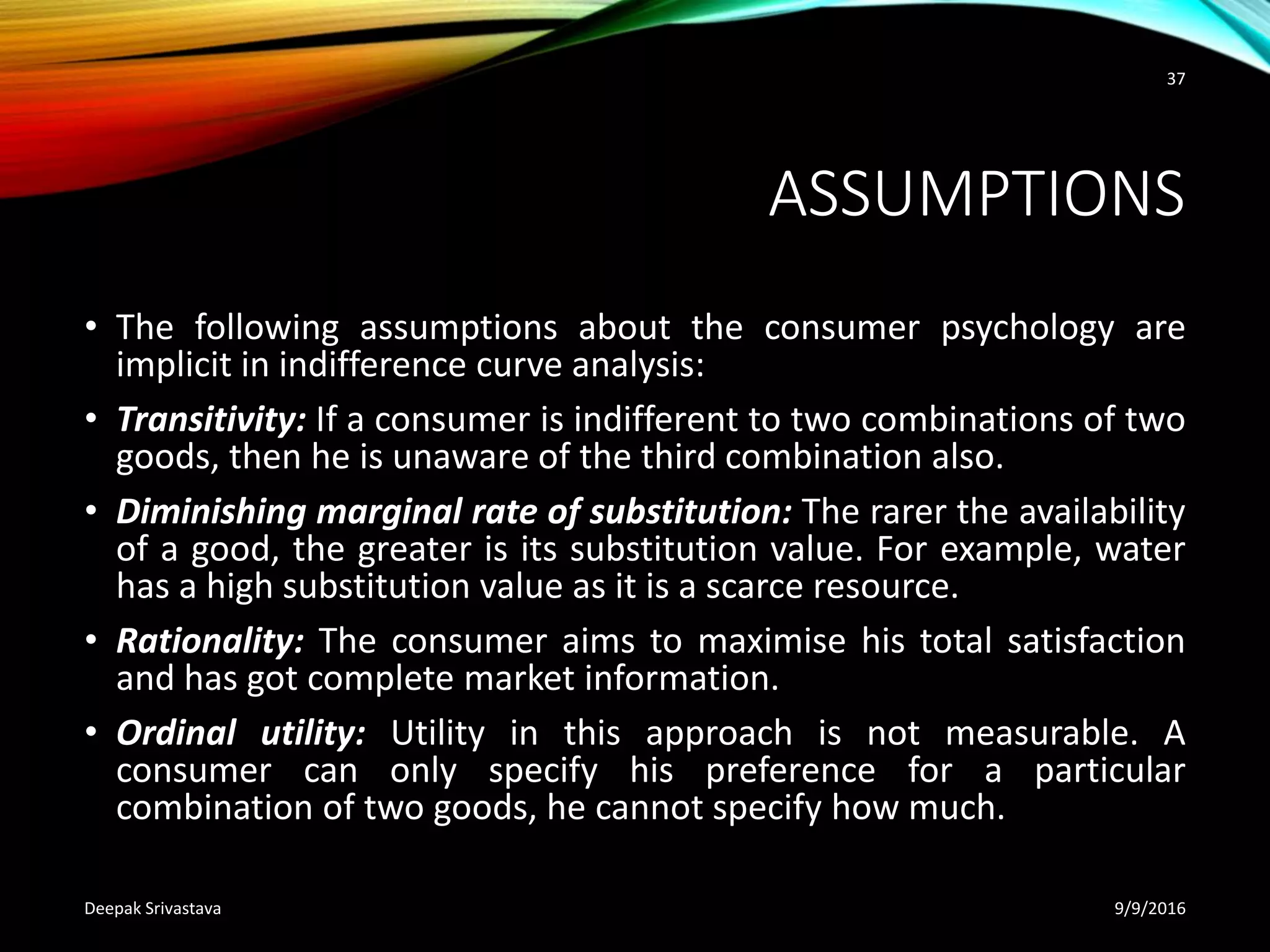 ASSUMPTIONS
• The following assumptions about the consumer psychology are
implicit in indifference curve analysis:
• Transitivity: If a consumer is indifferent to two combinations of two
goods, then he is unaware of the third combination also.
• Diminishing marginal rate of substitution: The rarer the availability
of a good, the greater is its substitution value. For example, water
has a high substitution value as it is a scarce resource.
• Rationality: The consumer aims to maximise his total satisfaction
and has got complete market information.
• Ordinal utility: Utility in this approach is not measurable. A
consumer can only specify his preference for a particular
combination of two goods, he cannot specify how much.
9/9/2016Deepak Srivastava
37
 