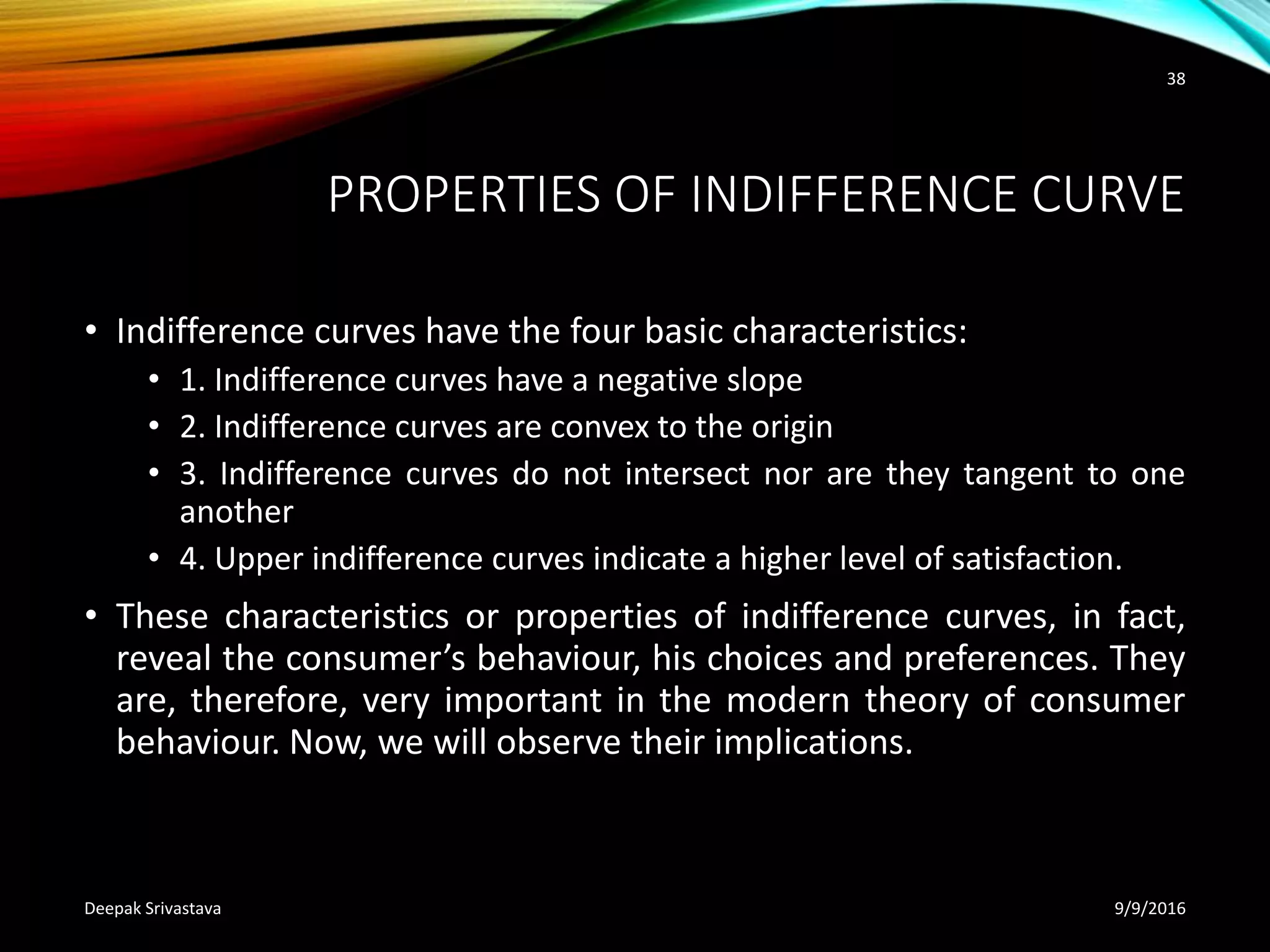 PROPERTIES OF INDIFFERENCE CURVE
• Indifference curves have the four basic characteristics:
• 1. Indifference curves have a negative slope
• 2. Indifference curves are convex to the origin
• 3. Indifference curves do not intersect nor are they tangent to one
another
• 4. Upper indifference curves indicate a higher level of satisfaction.
• These characteristics or properties of indifference curves, in fact,
reveal the consumer’s behaviour, his choices and preferences. They
are, therefore, very important in the modern theory of consumer
behaviour. Now, we will observe their implications.
9/9/2016Deepak Srivastava
38
 