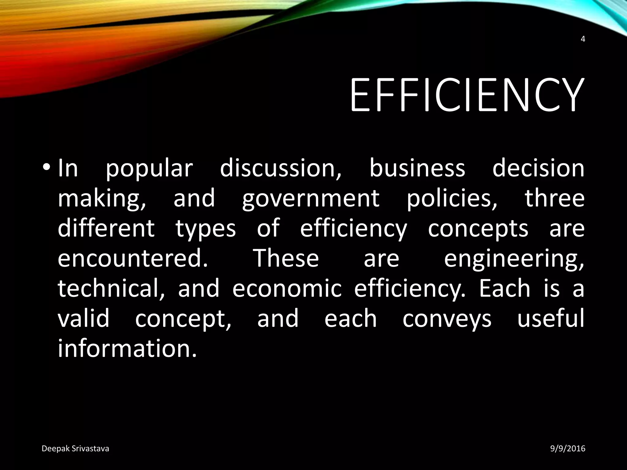 EFFICIENCY
• In popular discussion, business decision
making, and government policies, three
different types of efficiency concepts are
encountered. These are engineering,
technical, and economic efficiency. Each is a
valid concept, and each conveys useful
information.
9/9/2016Deepak Srivastava
4
 