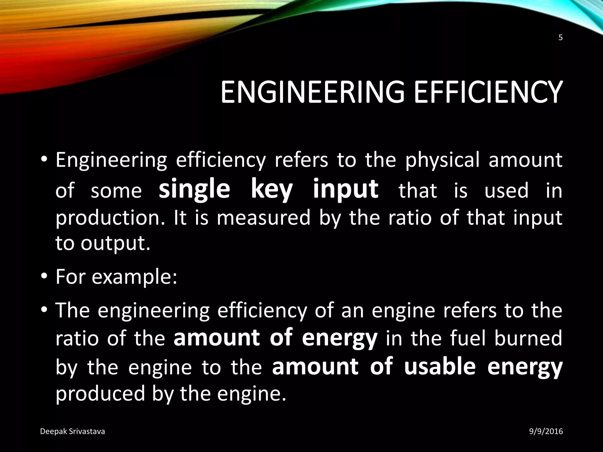 ENGINEERING EFFICIENCY
• Engineering efficiency refers to the physical amount
of some single key input that is used in
production. It is measured by the ratio of that input
to output.
• For example:
• The engineering efficiency of an engine refers to the
ratio of the amount of energy in the fuel burned
by the engine to the amount of usable energy
produced by the engine.
9/9/2016Deepak Srivastava
5
 
