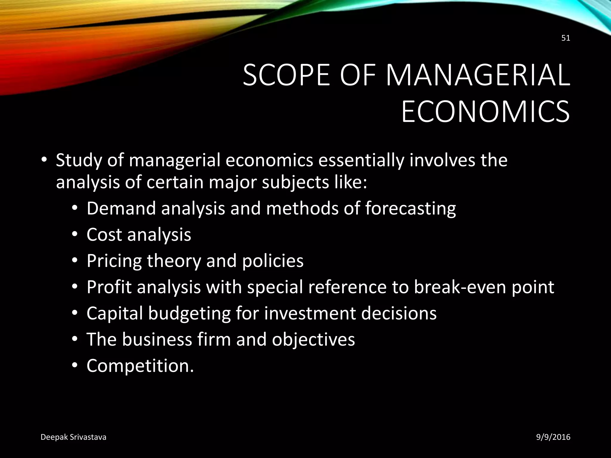 SCOPE OF MANAGERIAL
ECONOMICS
• Study of managerial economics essentially involves the
analysis of certain major subjects like:
• Demand analysis and methods of forecasting
• Cost analysis
• Pricing theory and policies
• Profit analysis with special reference to break-even point
• Capital budgeting for investment decisions
• The business firm and objectives
• Competition.
9/9/2016Deepak Srivastava
51
 