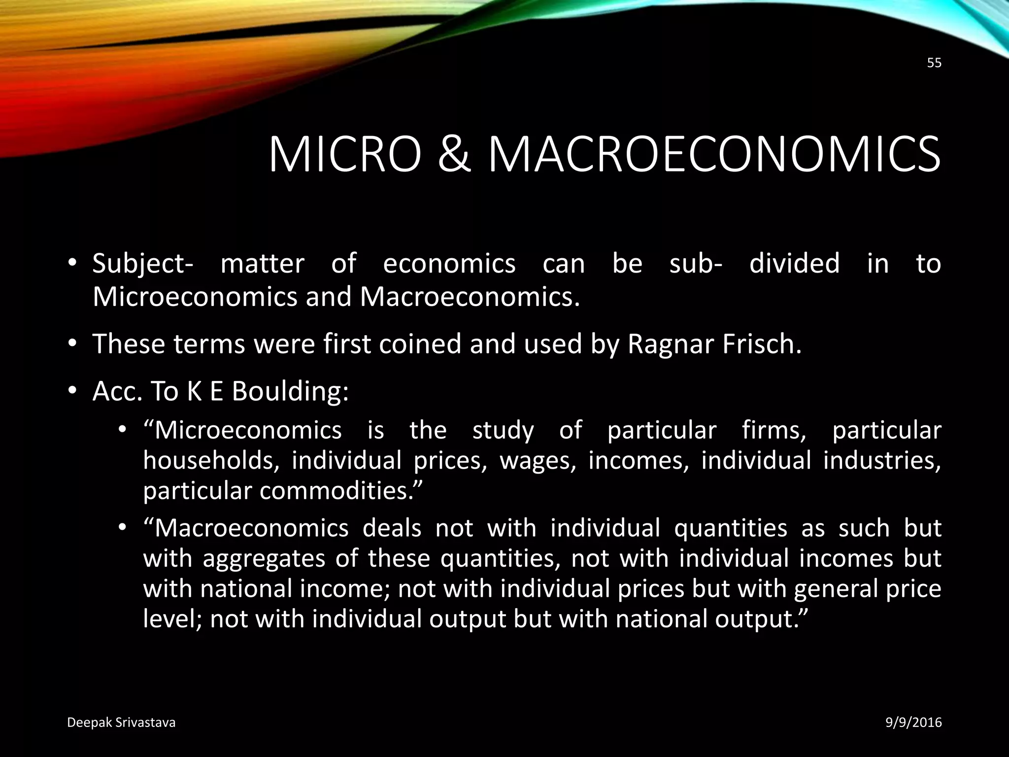 MICRO & MACROECONOMICS
• Subject- matter of economics can be sub- divided in to
Microeconomics and Macroeconomics.
• These terms were first coined and used by Ragnar Frisch.
• Acc. To K E Boulding:
• “Microeconomics is the study of particular firms, particular
households, individual prices, wages, incomes, individual industries,
particular commodities.”
• “Macroeconomics deals not with individual quantities as such but
with aggregates of these quantities, not with individual incomes but
with national income; not with individual prices but with general price
level; not with individual output but with national output.”
9/9/2016Deepak Srivastava
55
 