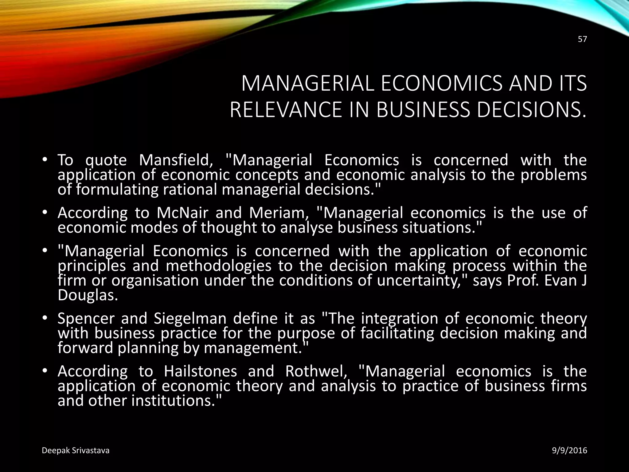 MANAGERIAL ECONOMICS AND ITS
RELEVANCE IN BUSINESS DECISIONS.
• To quote Mansfield, "Managerial Economics is concerned with the
application of economic concepts and economic analysis to the problems
of formulating rational managerial decisions."
• According to McNair and Meriam, "Managerial economics is the use of
economic modes of thought to analyse business situations."
• "Managerial Economics is concerned with the application of economic
principles and methodologies to the decision making process within the
firm or organisation under the conditions of uncertainty," says Prof. Evan J
Douglas.
• Spencer and Siegelman define it as "The integration of economic theory
with business practice for the purpose of facilitating decision making and
forward planning by management."
• According to Hailstones and Rothwel, "Managerial economics is the
application of economic theory and analysis to practice of business firms
and other institutions."
9/9/2016Deepak Srivastava
57
 