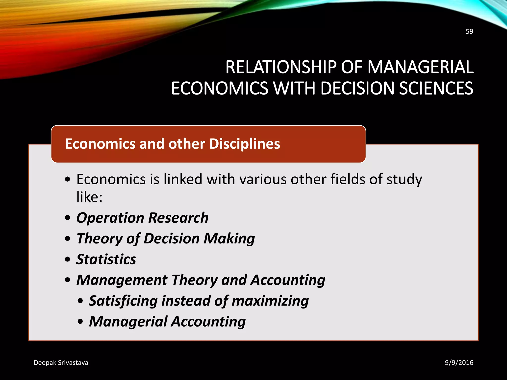 RELATIONSHIP OF MANAGERIAL
ECONOMICS WITH DECISION SCIENCES
• Economics is linked with various other fields of study
like:
• Operation Research
• Theory of Decision Making
• Statistics
• Management Theory and Accounting
• Satisficing instead of maximizing
• Managerial Accounting
Economics and other Disciplines
9/9/2016Deepak Srivastava
59
 