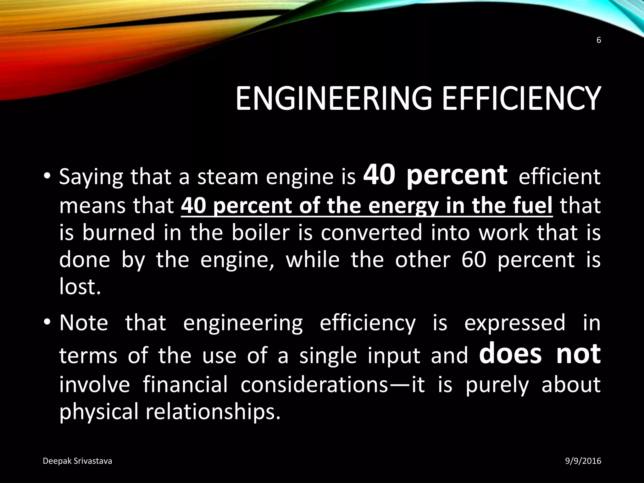 ENGINEERING EFFICIENCY
• Saying that a steam engine is 40 percent efficient
means that 40 percent of the energy in the fuel that
is burned in the boiler is converted into work that is
done by the engine, while the other 60 percent is
lost.
• Note that engineering efficiency is expressed in
terms of the use of a single input and does not
involve financial considerations—it is purely about
physical relationships.
9/9/2016Deepak Srivastava
6
 
