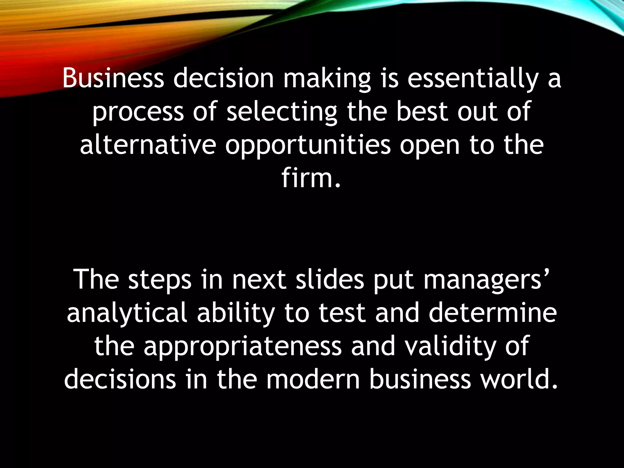 Business decision making is essentially a
process of selecting the best out of
alternative opportunities open to the
firm.
The steps in next slides put managers’
analytical ability to test and determine
the appropriateness and validity of
decisions in the modern business world.
 