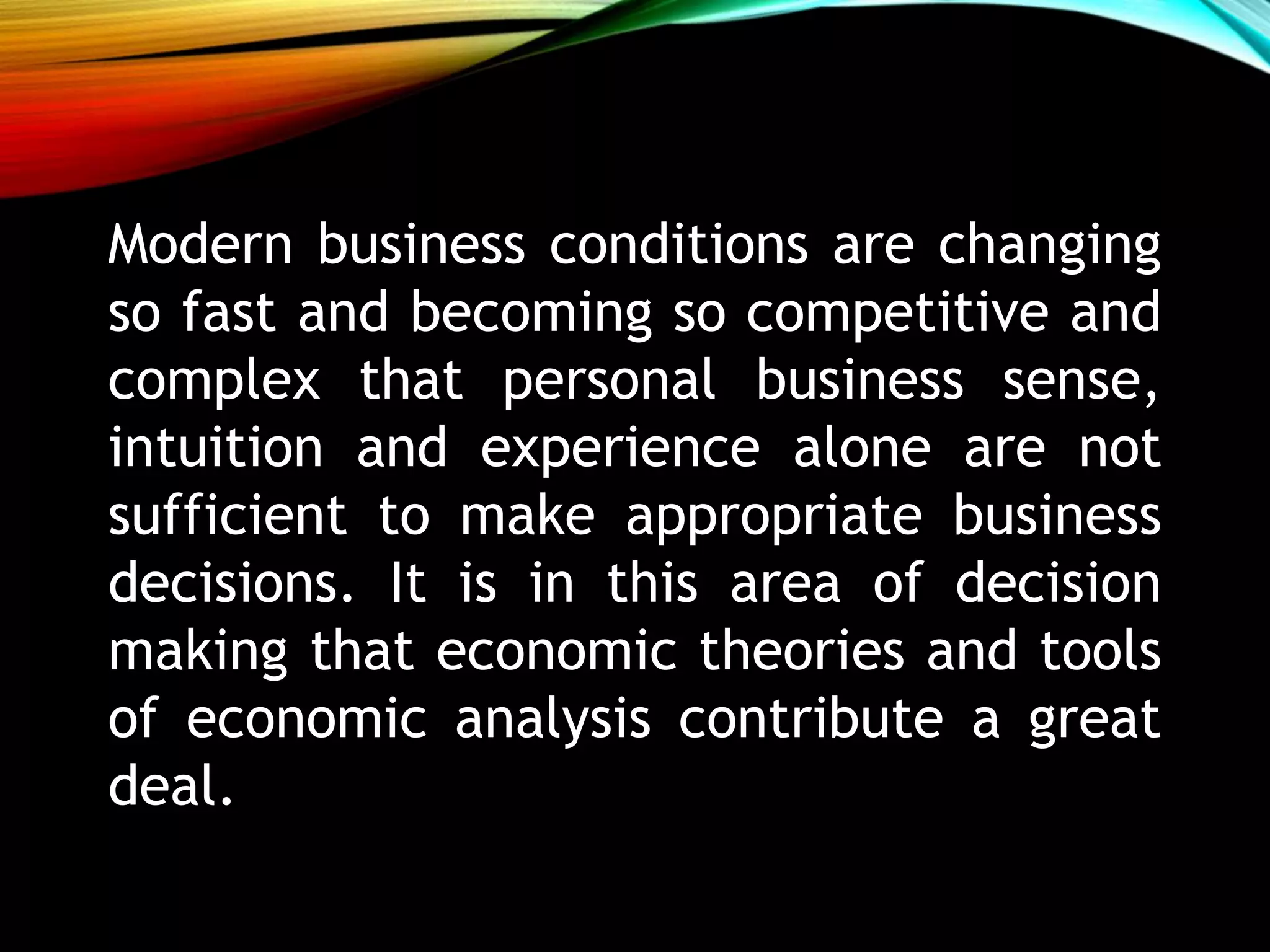 Modern business conditions are changing
so fast and becoming so competitive and
complex that personal business sense,
intuition and experience alone are not
sufficient to make appropriate business
decisions. It is in this area of decision
making that economic theories and tools
of economic analysis contribute a great
deal.
 