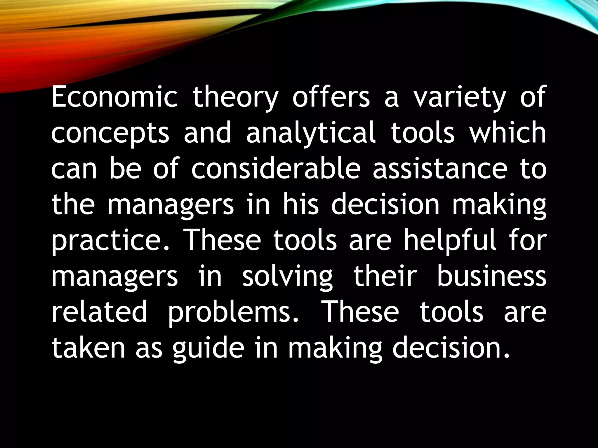Economic theory offers a variety of
concepts and analytical tools which
can be of considerable assistance to
the managers in his decision making
practice. These tools are helpful for
managers in solving their business
related problems. These tools are
taken as guide in making decision.
 