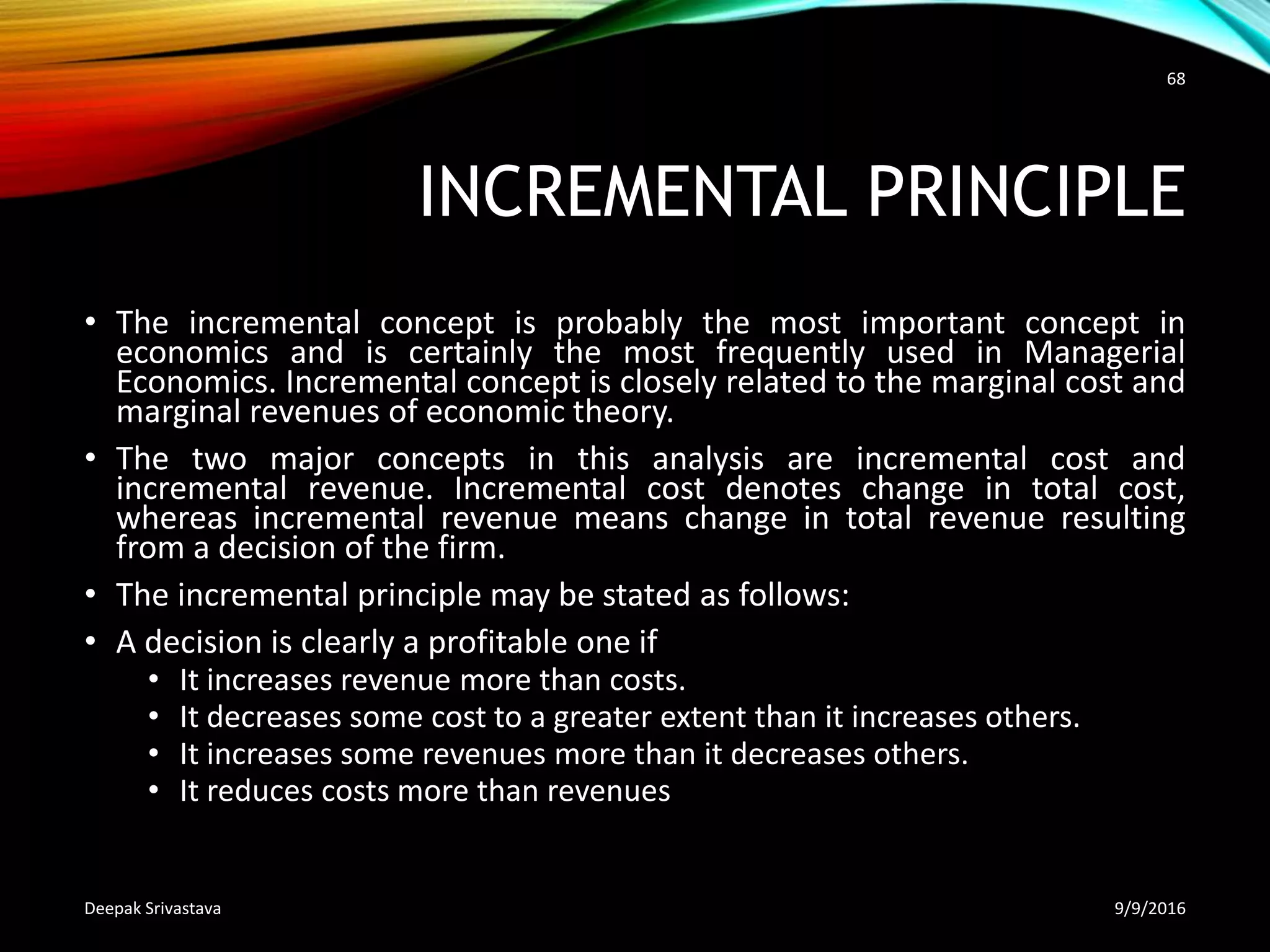 INCREMENTAL PRINCIPLE
• The incremental concept is probably the most important concept in
economics and is certainly the most frequently used in Managerial
Economics. Incremental concept is closely related to the marginal cost and
marginal revenues of economic theory.
• The two major concepts in this analysis are incremental cost and
incremental revenue. Incremental cost denotes change in total cost,
whereas incremental revenue means change in total revenue resulting
from a decision of the firm.
• The incremental principle may be stated as follows:
• A decision is clearly a profitable one if
• It increases revenue more than costs.
• It decreases some cost to a greater extent than it increases others.
• It increases some revenues more than it decreases others.
• It reduces costs more than revenues
9/9/2016Deepak Srivastava
68
 
