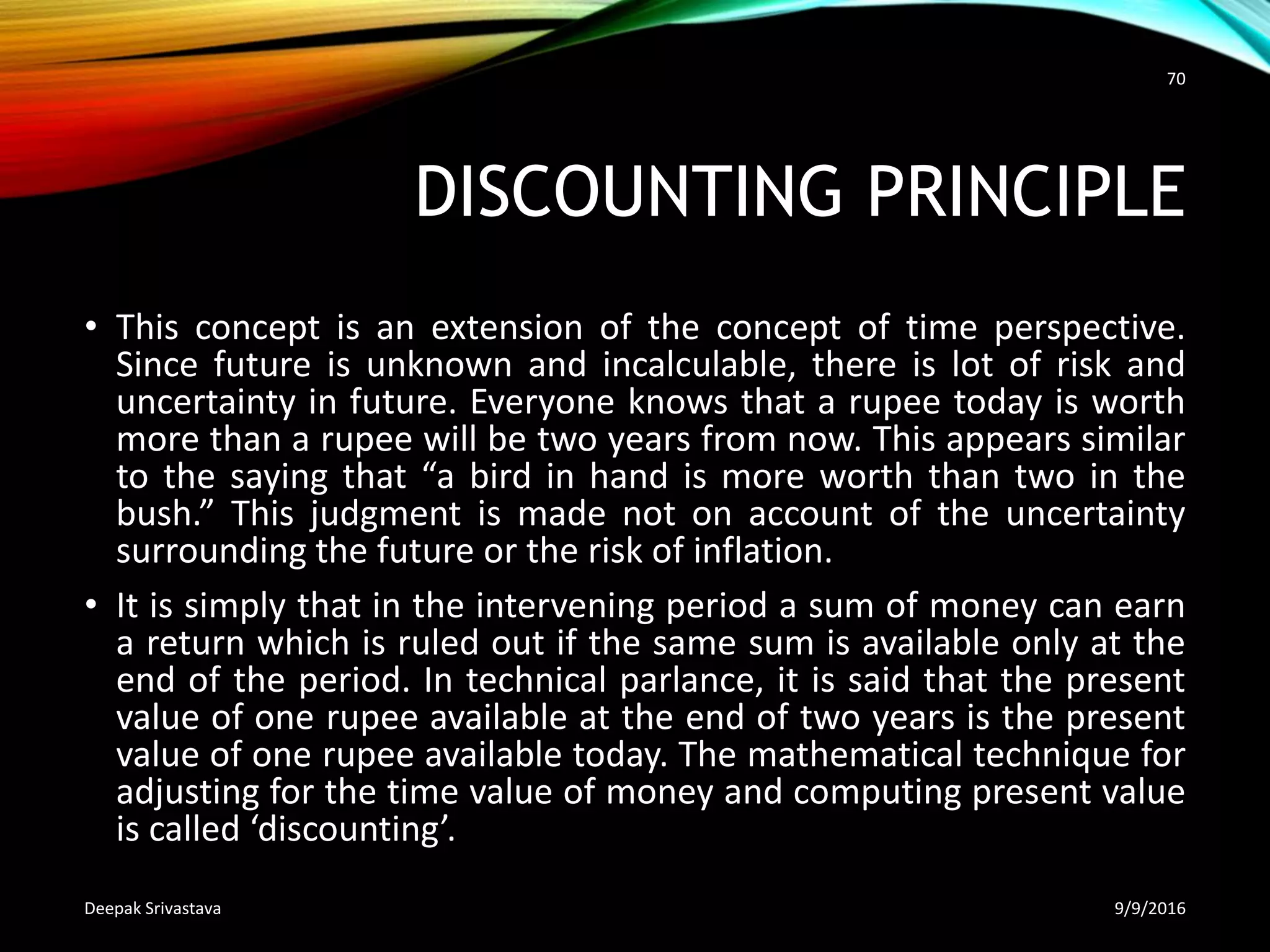 DISCOUNTING PRINCIPLE
• This concept is an extension of the concept of time perspective.
Since future is unknown and incalculable, there is lot of risk and
uncertainty in future. Everyone knows that a rupee today is worth
more than a rupee will be two years from now. This appears similar
to the saying that “a bird in hand is more worth than two in the
bush.” This judgment is made not on account of the uncertainty
surrounding the future or the risk of inflation.
• It is simply that in the intervening period a sum of money can earn
a return which is ruled out if the same sum is available only at the
end of the period. In technical parlance, it is said that the present
value of one rupee available at the end of two years is the present
value of one rupee available today. The mathematical technique for
adjusting for the time value of money and computing present value
is called ‘discounting’.
9/9/2016Deepak Srivastava
70
 