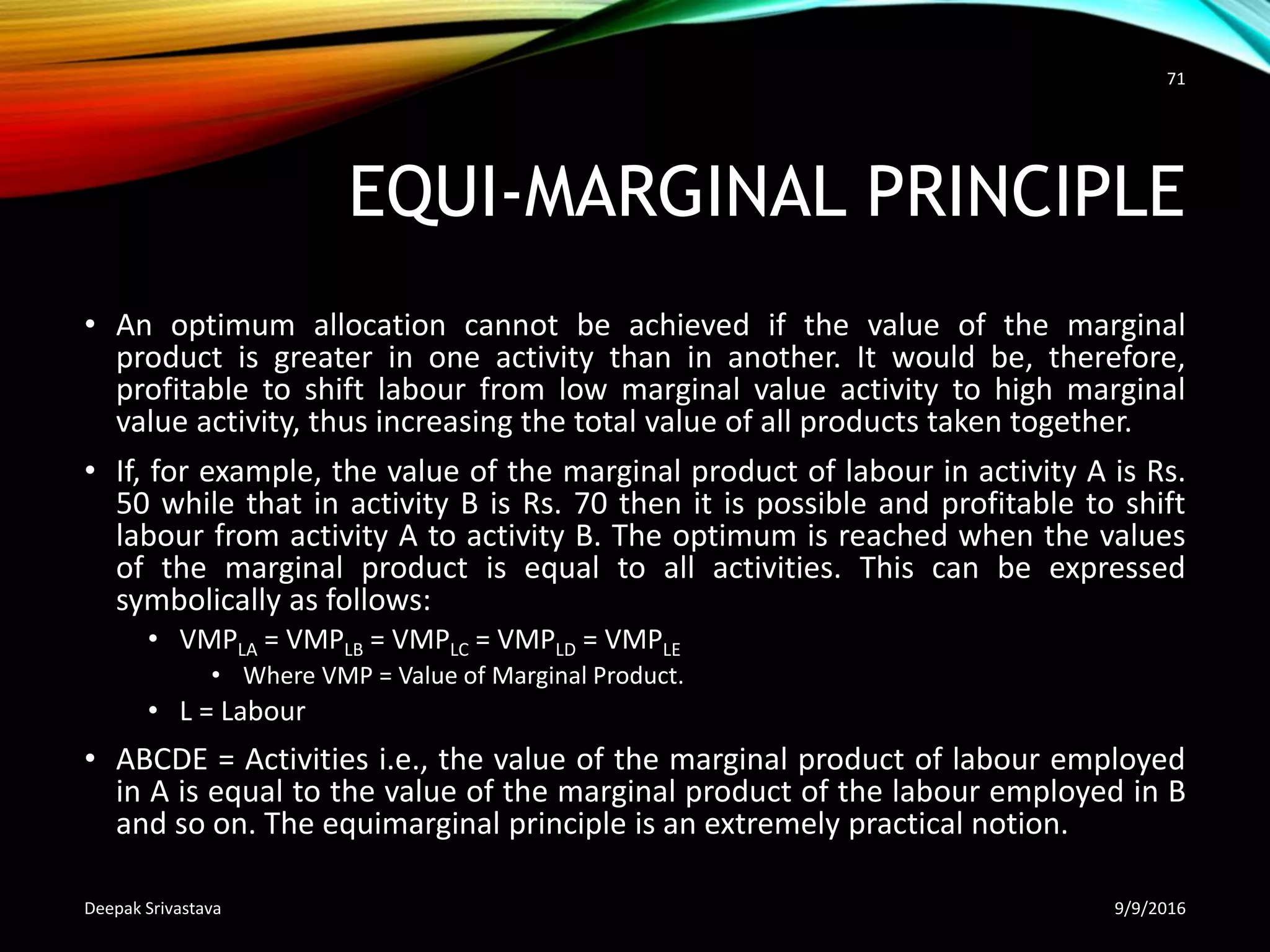 EQUI-MARGINAL PRINCIPLE
• An optimum allocation cannot be achieved if the value of the marginal
product is greater in one activity than in another. It would be, therefore,
profitable to shift labour from low marginal value activity to high marginal
value activity, thus increasing the total value of all products taken together.
• If, for example, the value of the marginal product of labour in activity A is Rs.
50 while that in activity В is Rs. 70 then it is possible and profitable to shift
labour from activity A to activity B. The optimum is reached when the values
of the marginal product is equal to all activities. This can be expressed
symbolically as follows:
• VMPLA = VMPLB = VMPLC = VMPLD = VMPLE
• Where VMP = Value of Marginal Product.
• L = Labour
• ABCDE = Activities i.e., the value of the marginal product of labour employed
in A is equal to the value of the marginal product of the labour employed in В
and so on. The equimarginal principle is an extremely practical notion.
9/9/2016Deepak Srivastava
71
 