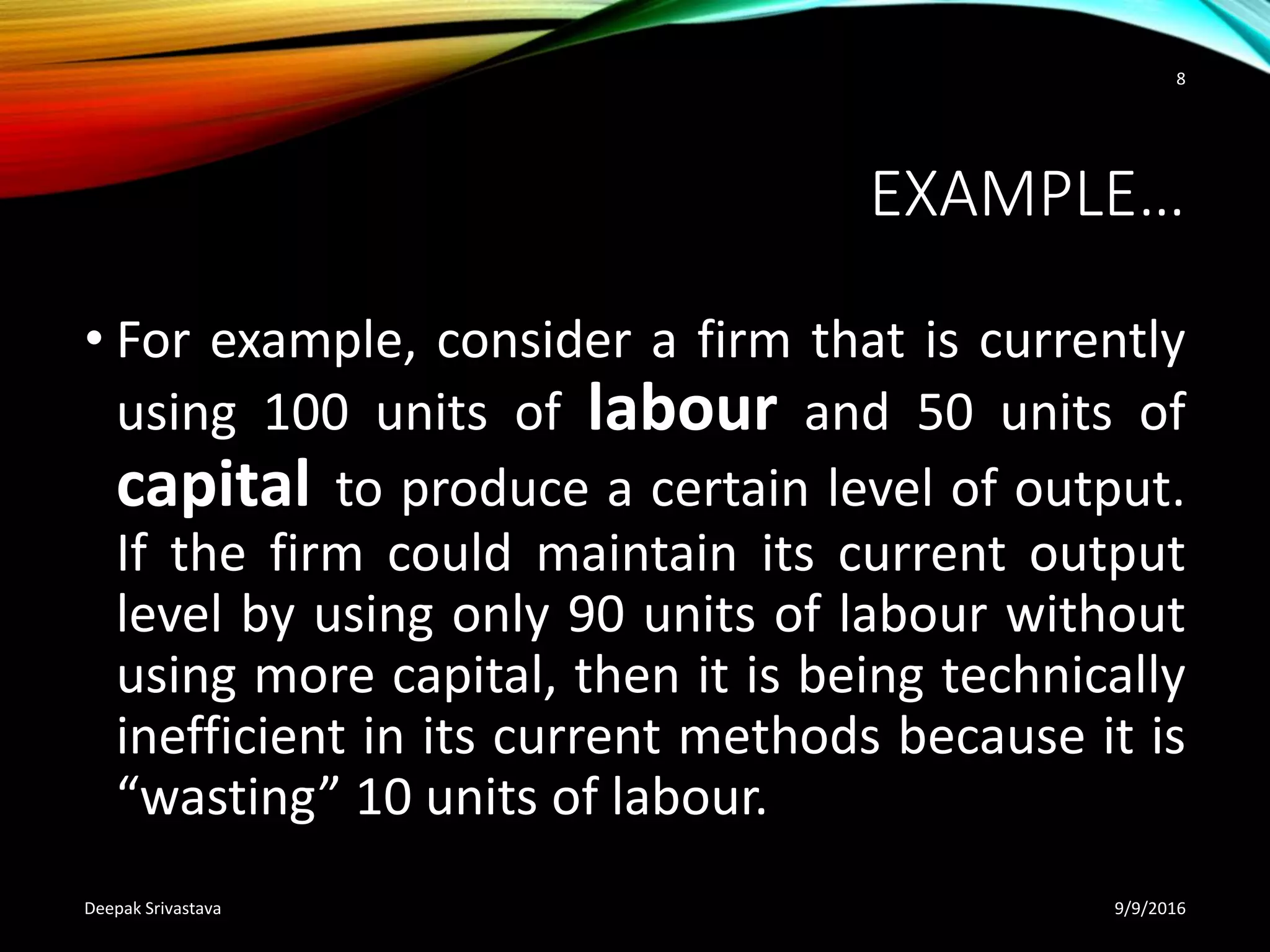 EXAMPLE…
• For example, consider a firm that is currently
using 100 units of labour and 50 units of
capital to produce a certain level of output.
If the firm could maintain its current output
level by using only 90 units of labour without
using more capital, then it is being technically
inefficient in its current methods because it is
“wasting” 10 units of labour.
9/9/2016Deepak Srivastava
8
 