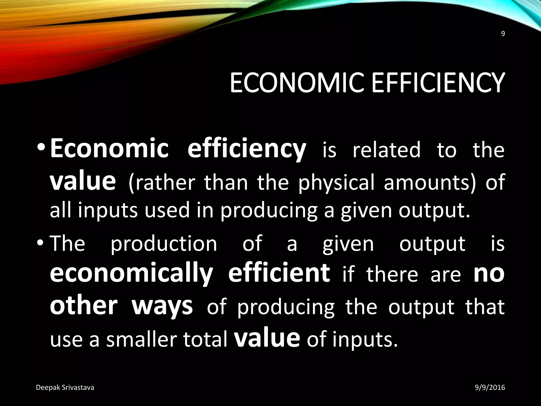 ECONOMIC EFFICIENCY
•Economic efficiency is related to the
value (rather than the physical amounts) of
all inputs used in producing a given output.
• The production of a given output is
economically efficient if there are no
other ways of producing the output that
use a smaller total value of inputs.
9/9/2016Deepak Srivastava
9
 