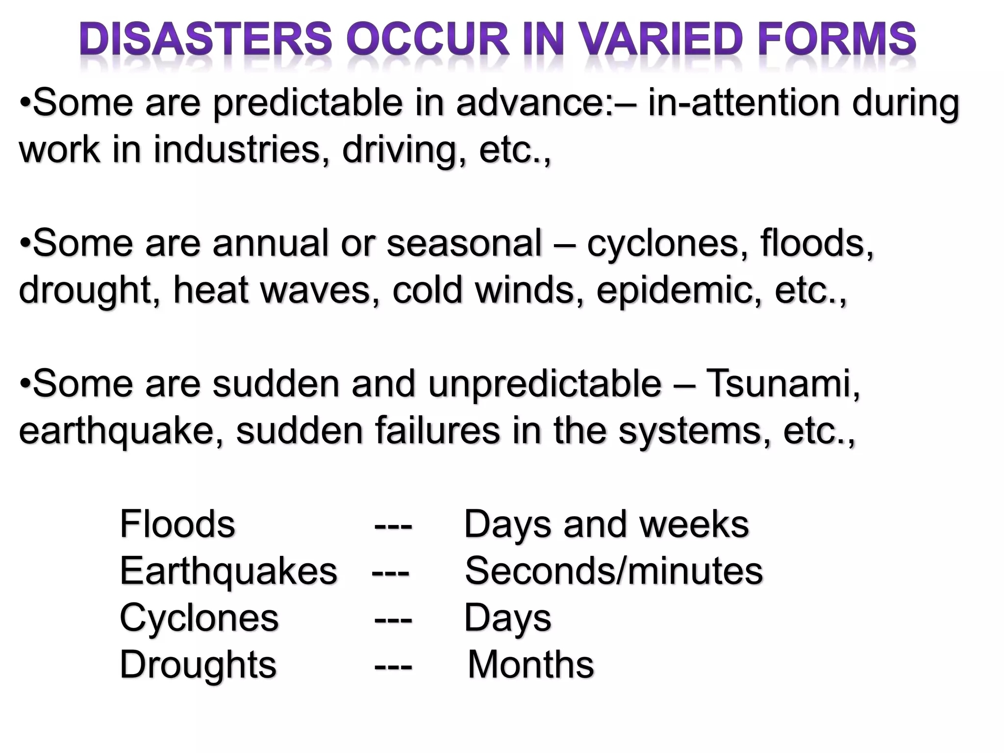 •Some are predictable in advance:– in-attention during
work in industries, driving, etc.,
•Some are annual or seasonal – cyclones, floods,
drought, heat waves, cold winds, epidemic, etc.,
•Some are sudden and unpredictable – Tsunami,
earthquake, sudden failures in the systems, etc.,
Floods --- Days and weeks
Earthquakes --- Seconds/minutes
Cyclones --- Days
Droughts --- Months
 