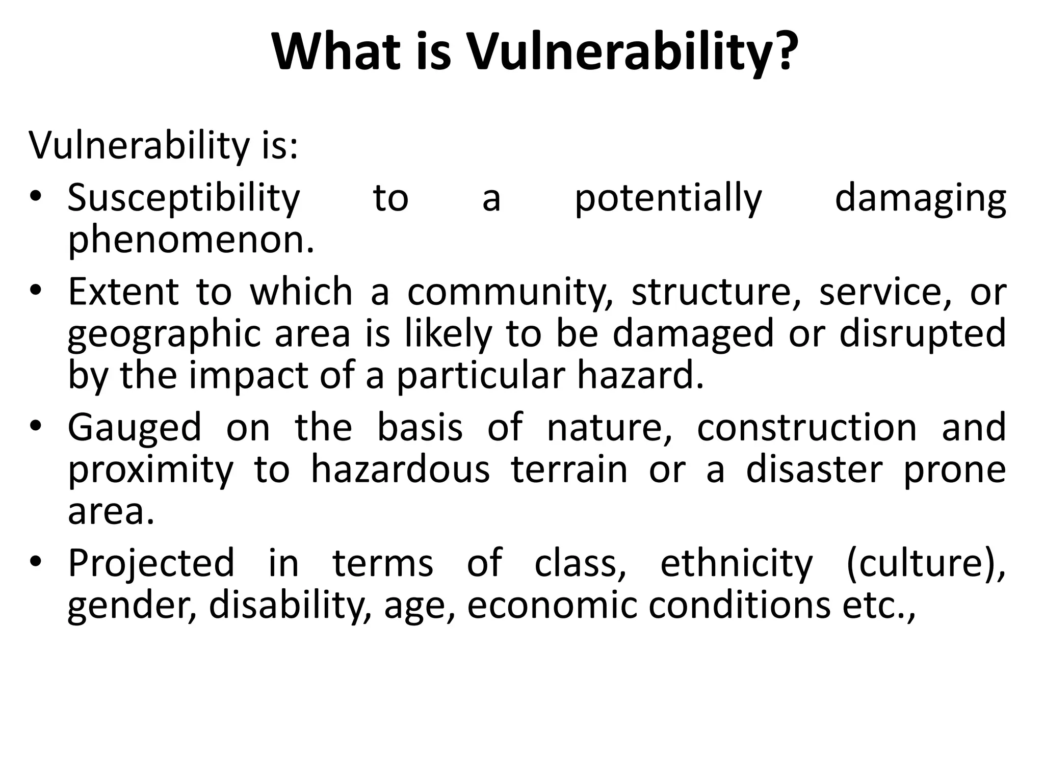 What is Vulnerability?
Vulnerability is:
• Susceptibility to a potentially damaging
phenomenon.
• Extent to which a community, structure, service, or
geographic area is likely to be damaged or disrupted
by the impact of a particular hazard.
• Gauged on the basis of nature, construction and
proximity to hazardous terrain or a disaster prone
area.
• Projected in terms of class, ethnicity (culture),
gender, disability, age, economic conditions etc.,
 