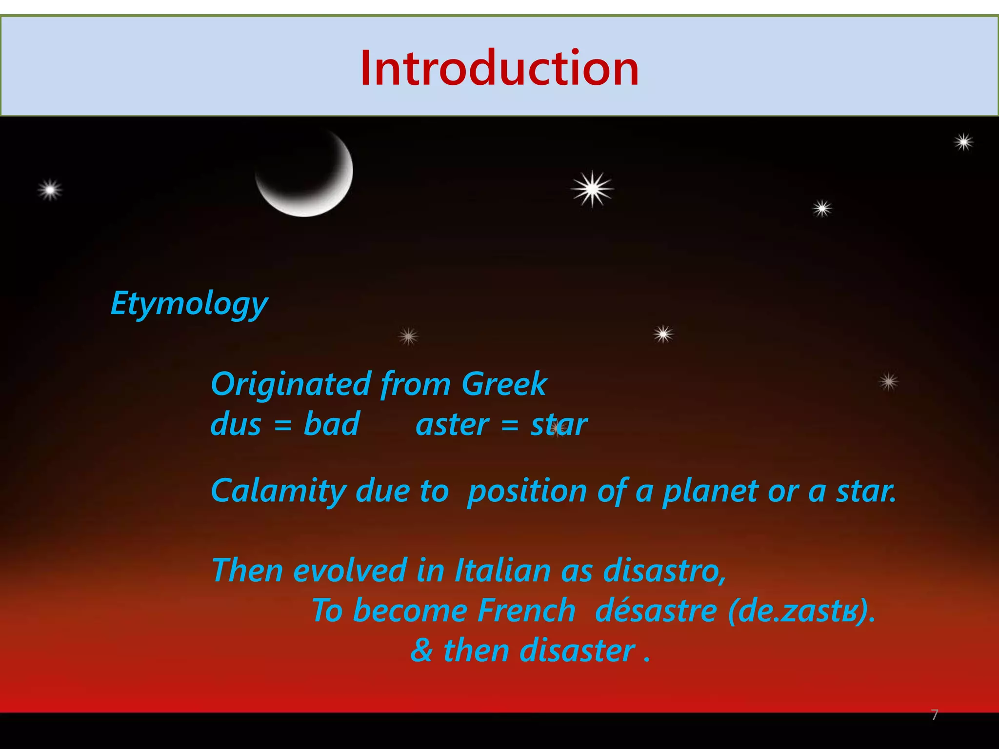 Introduction
Etymology
Originated from Greek
dus = bad aster = star
Calamity due to position of a planet or a star.
Then evolved in Italian as disastro,
To become French désastre (de.zastʁ).
& then disaster .
7
 