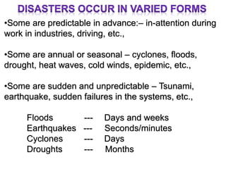 •Some are predictable in advance:– in-attention during
work in industries, driving, etc.,
•Some are annual or seasonal – cyclones, floods,
drought, heat waves, cold winds, epidemic, etc.,
•Some are sudden and unpredictable – Tsunami,
earthquake, sudden failures in the systems, etc.,
Floods --- Days and weeks
Earthquakes --- Seconds/minutes
Cyclones --- Days
Droughts --- Months
 