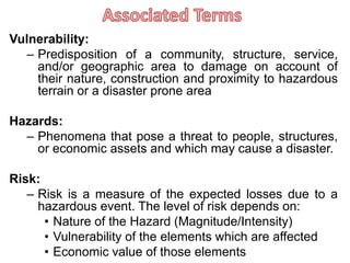 Vulnerability:
– Predisposition of a community, structure, service,
and/or geographic area to damage on account of
their nature, construction and proximity to hazardous
terrain or a disaster prone area
Hazards:
– Phenomena that pose a threat to people, structures,
or economic assets and which may cause a disaster.
Risk:
– Risk is a measure of the expected losses due to a
hazardous event. The level of risk depends on:
• Nature of the Hazard (Magnitude/Intensity)
• Vulnerability of the elements which are affected
• Economic value of those elements
 