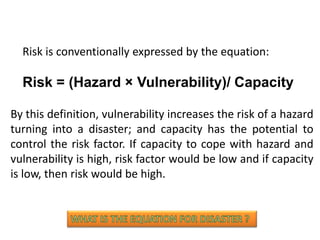 By this definition, vulnerability increases the risk of a hazard
turning into a disaster; and capacity has the potential to
control the risk factor. If capacity to cope with hazard and
vulnerability is high, risk factor would be low and if capacity
is low, then risk would be high.
Risk = (Hazard × Vulnerability)/ Capacity
Risk is conventionally expressed by the equation:
 