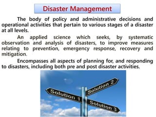 Disaster Management
The body of policy and administrative decisions and
operational activities that pertain to various stages of a disaster
at all levels.
An applied science which seeks, by systematic
observation and analysis of disasters, to improve measures
relating to prevention, emergency response, recovery and
mitigation.
Encompasses all aspects of planning for, and responding
to disasters, including both pre and post disaster activities.
 