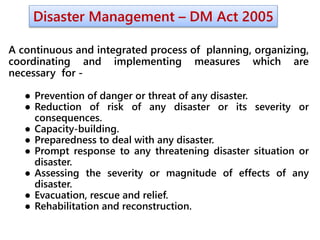 Disaster Management – DM Act 2005
A continuous and integrated process of planning, organizing,
coordinating and implementing measures which are
necessary for -
● Prevention of danger or threat of any disaster.
● Reduction of risk of any disaster or its severity or
consequences.
● Capacity-building.
● Preparedness to deal with any disaster.
● Prompt response to any threatening disaster situation or
disaster.
● Assessing the severity or magnitude of effects of any
disaster.
● Evacuation, rescue and relief.
● Rehabilitation and reconstruction.
 