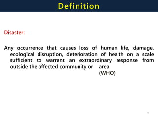 Definition
Disaster:
Any occurrence that causes loss of human life, damage,
ecological disruption, deterioration of health on a scale
sufficient to warrant an extraordinary response from
outside the affected community or area
(WHO)
4
 