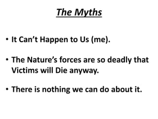 The Myths
• It Can’t Happen to Us (me).
• The Nature’s forces are so deadly that
Victims will Die anyway.
• There is nothing we can do about it.
 