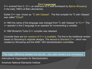 C++ Language
C++ evolved from C. C++, an extension of C was developed by Bjarne Stroustrup
in the early 1980's at Bell Laboratories.
Earlier C++ was known as "C with Classes". The first complier for "C with Classes"
was called "Cfront".
In 1983 the name of the language was changed from "C with Classes" to "C++". The
++ operator in the C language is an operator for incrementing a variable.
In 1990 Borland's Turbo C++ compiler was released.
Currently there are two versions of C++ is available. The first is the traditional version
based on Stroustrup's originals designs. The second is Standard C++, which was
created by Stroustrup and the ANSI / ISO standardization committee.
The major difference between the two are : new style headers and namespace
International Organization for Standardization
American National Standards Institute
 