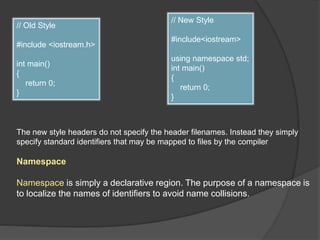// Old Style
#include <iostream.h>
int main()
{
return 0;
}
// New Style
#include<iostream>
using namespace std;
int main()
{
return 0;
}
The new style headers do not specify the header filenames. Instead they simply
specify standard identifiers that may be mapped to files by the compiler
Namespace
Namespace is simply a declarative region. The purpose of a namespace is
to localize the names of identifiers to avoid name collisions.
 