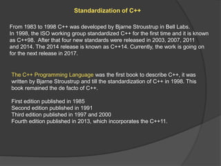 Standardization of C++
From 1983 to 1998 C++ was developed by Bjarne Stroustrup in Bell Labs.
In 1998, the ISO working group standardized C++ for the first time and it is known
as C++98. After that four new standards were released in 2003, 2007, 2011
and 2014. The 2014 release is known as C++14. Currently, the work is going on
for the next release in 2017.
The C++ Programming Language was the first book to describe C++, it was
written by Bjarne Stroustrup and till the standardization of C++ in 1998. This
book remained the de facto of C++.
First edition published in 1985
Second edition published in 1991
Third edition published in 1997 and 2000
Fourth edition published in 2013, which incorporates the C++11.
 