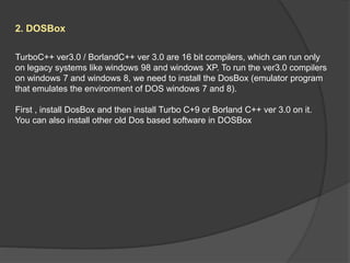 2. DOSBox
TurboC++ ver3.0 / BorlandC++ ver 3.0 are 16 bit compilers, which can run only
on legacy systems like windows 98 and windows XP. To run the ver3.0 compilers
on windows 7 and windows 8, we need to install the DosBox (emulator program
that emulates the environment of DOS windows 7 and 8).
First , install DosBox and then install Turbo C+9 or Borland C++ ver 3.0 on it.
You can also install other old Dos based software in DOSBox
 