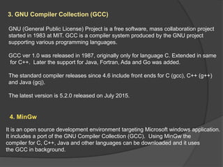 3. GNU Compiler Collection (GCC)
GNU (General Public License) Project is a free software, mass collaboration project
started in 1983 at MIT. GCC is a compiler system produced by the GNU project
supporting various programming languages.
GCC ver 1.0 was released in 1987, originally only for language C. Extended in same
for C++. Later the support for Java, Fortran, Ada and Go was added.
The standard compiler releases since 4.6 include front ends for C (gcc), C++ (g++)
and Java (gcj).
The latest version is 5.2.0 released on July 2015.
4. MinGw
It is an open source development environment targeting Microsoft windows application.
It includes a port of the GNU Compiler Collection (GCC). Using MinGw the
compiler for C, C++, Java and other languages can be downloaded and it uses
the GCC in background.
 