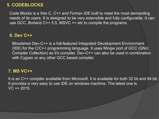 5. CODEBLOCKS
Code Blocks is a free C, C++ and Fortran IDE built to meet the most demanding
needs of its users. It is designed to be very extensible and fully configurable. It can
use GCC, Borland C++ 5.5, MSVC ++ etc to compile the programs.
6. Dev C++
Bloodshed Dev-C++ is a full-featured Integrated Development Environment
(IDE) for the C/C++ programming language. It uses Mingw port of GCC (GNU
Compiler Collection) as it's compiler. Dev-C++ can also be used in combination
with Cygwin or any other GCC based compiler.
7. MS VC++
It is an C++ compiler available from Microsoft. It is available for both 32 bit and 64 bit.
It provides a very easy to use IDE on windows machine. The latest one is
VC ++ 2015.
 