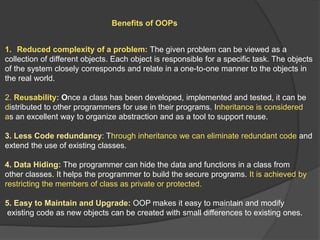 Benefits of OOPs
1. Reduced complexity of a problem: The given problem can be viewed as a
collection of different objects. Each object is responsible for a specific task. The objects
of the system closely corresponds and relate in a one-to-one manner to the objects in
the real world.
2. Reusability: Once a class has been developed, implemented and tested, it can be
distributed to other programmers for use in their programs. Inheritance is considered
as an excellent way to organize abstraction and as a tool to support reuse.
3. Less Code redundancy: Through inheritance we can eliminate redundant code and
extend the use of existing classes.
4. Data Hiding: The programmer can hide the data and functions in a class from
other classes. It helps the programmer to build the secure programs. It is achieved by
restricting the members of class as private or protected.
5. Easy to Maintain and Upgrade: OOP makes it easy to maintain and modify
existing code as new objects can be created with small differences to existing ones.
 