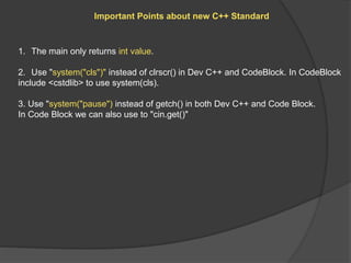 Important Points about new C++ Standard
1. The main only returns int value.
2. Use "system("cls")" instead of clrscr() in Dev C++ and CodeBlock. In CodeBlock
include <cstdlib> to use system(cls).
3. Use "system("pause") instead of getch() in both Dev C++ and Code Block.
In Code Block we can also use to "cin.get()"
 