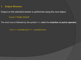1. Output Streams
Output on the standard stream is performed using the cout object.
Cout<<"Hello World".
The word cout is followed by the symbol <<, called the insertion or put-to operator.
Cout << variablename << variablename;
 
