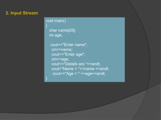 2. Input Stream
void main()
{
char name[25];
int age;
cout<<"Enter name";
cin>>name;
cout<<"Enter age";
cin>>age;
cout<<"Details are "<<endl;
cout<"Name = "<<name <<endl;
cout<<"Age = " <<age<<endl;
}
 