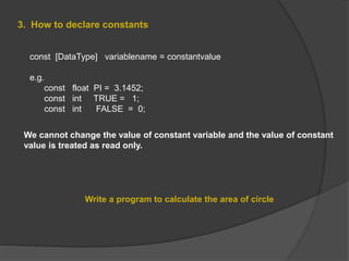 3. How to declare constants
const [DataType] variablename = constantvalue
e.g.
const float PI = 3.1452;
const int TRUE = 1;
const int FALSE = 0;
Write a program to calculate the area of circle
We cannot change the value of constant variable and the value of constant
value is treated as read only.
 