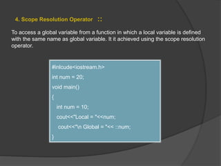4. Scope Resolution Operator ::
To access a global variable from a function in which a local variable is defined
with the same name as global variable. It it achieved using the scope resolution
operator.
#inlcude<iostream.h>
int num = 20;
void main()
{
int num = 10;
cout<<"Local = "<<num;
cout<<"n Global = "<< ::num;
}
 