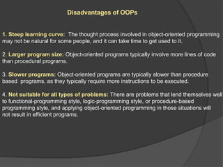 Disadvantages of OOPs
1. Steep learning curve: The thought process involved in object-oriented programming
may not be natural for some people, and it can take time to get used to it.
2. Larger program size: Object-oriented programs typically involve more lines of code
than procedural programs.
3. Slower programs: Object-oriented programs are typically slower than procedure
based programs, as they typically require more instructions to be executed.
4. Not suitable for all types of problems: There are problems that lend themselves well
to functional-programming style, logic-programming style, or procedure-based
programming style, and applying object-oriented programming in those situations will
not result in efficient programs.
 